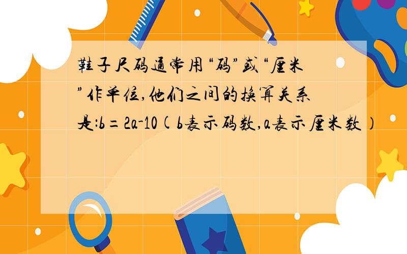 鞋子尺码通常用“码”或“厘米”作单位,他们之间的换算关系是:b=2a-10(b表示码数,a表示厘米数）