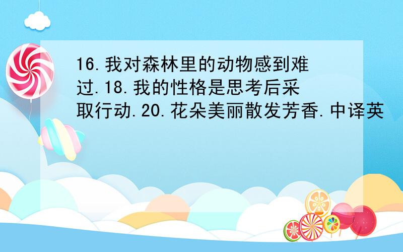 16.我对森林里的动物感到难过.18.我的性格是思考后采取行动.20.花朵美丽散发芳香.中译英