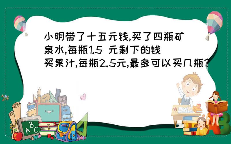 小明带了十五元钱,买了四瓶矿泉水,每瓶1.5 元剩下的钱买果汁,每瓶2.5元,最多可以买几瓶?