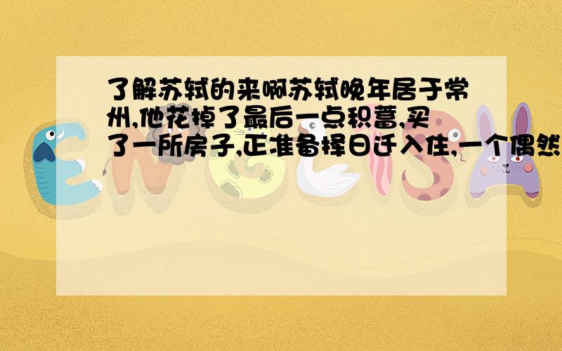 了解苏轼的来啊苏轼晚年居于常州,他花掉了最后一点积蓄,买了一所房子,正准备择日迁入住,一个偶然的机会,听到一老妇哭得十分