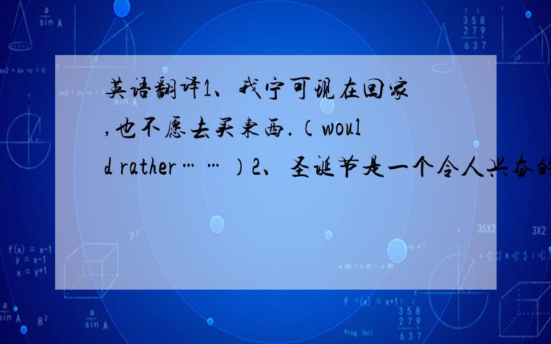 英语翻译1、我宁可现在回家 ,也不愿去买东西.（would rather……）2、圣诞节是一个令人兴奋的节日.would