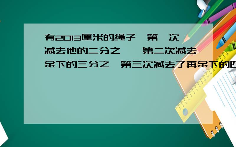 有2013厘米的绳子,第一次减去他的二分之一,第二次减去余下的三分之一第三次减去了再余下的四分之一,以后