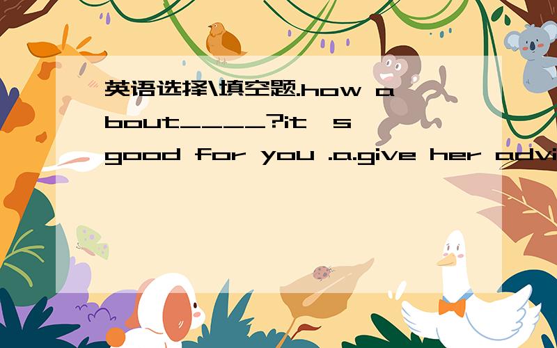 英语选择\填空题.how about____?it's good for you .a.give her advice