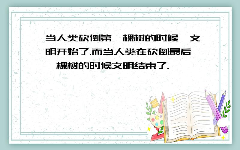 当人类砍倒第一棵树的时候,文明开始了.而当人类在砍倒最后一棵树的时候文明结束了.