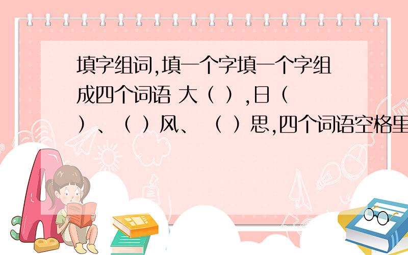 填字组词,填一个字填一个字组成四个词语 大（ ）,日（ ）、（ ）风、 （ ）思,四个词语空格里必须是一个字