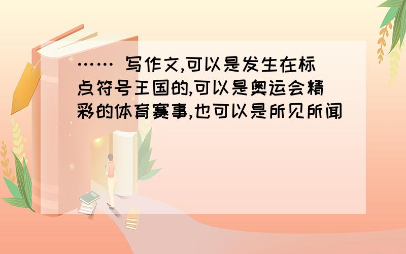 …… 写作文,可以是发生在标点符号王国的,可以是奥运会精彩的体育赛事,也可以是所见所闻