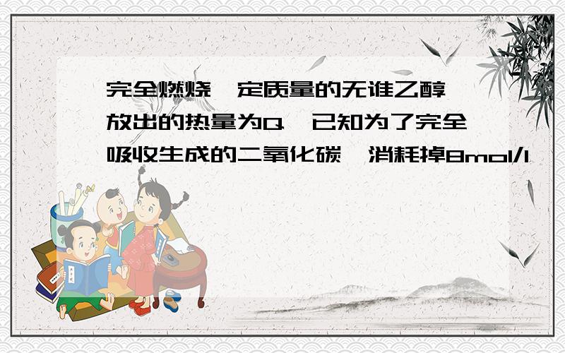 完全燃烧一定质量的无谁乙醇,放出的热量为Q,已知为了完全吸收生成的二氧化碳,消耗掉8mol/l