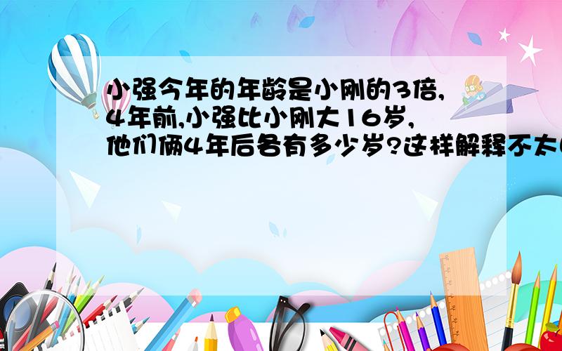 小强今年的年龄是小刚的3倍,4年前,小强比小刚大16岁,他们俩4年后各有多少岁?这样解释不太明白.