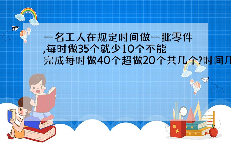 一名工人在规定时间做一批零件,每时做35个就少10个不能完成每时做40个超做20个共几个?时间几小时?