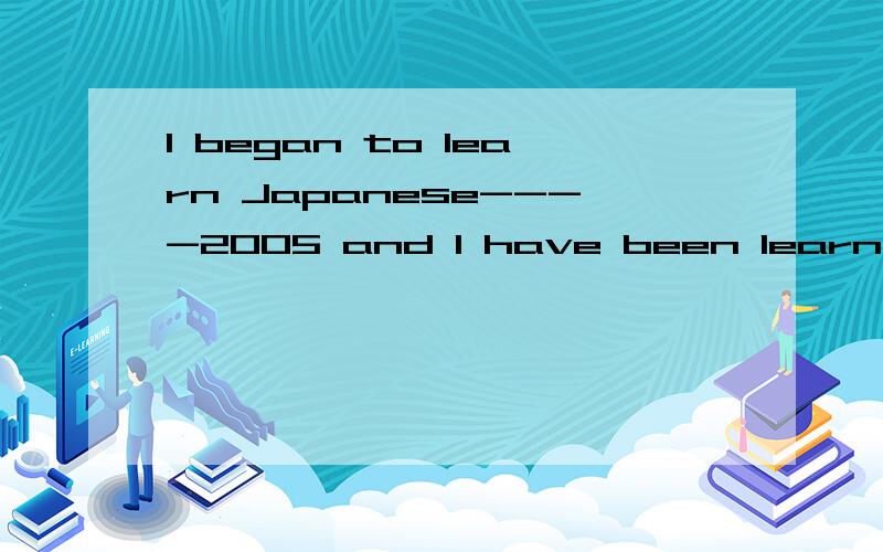 I began to learn Japanese----2005 and I have been learn ing