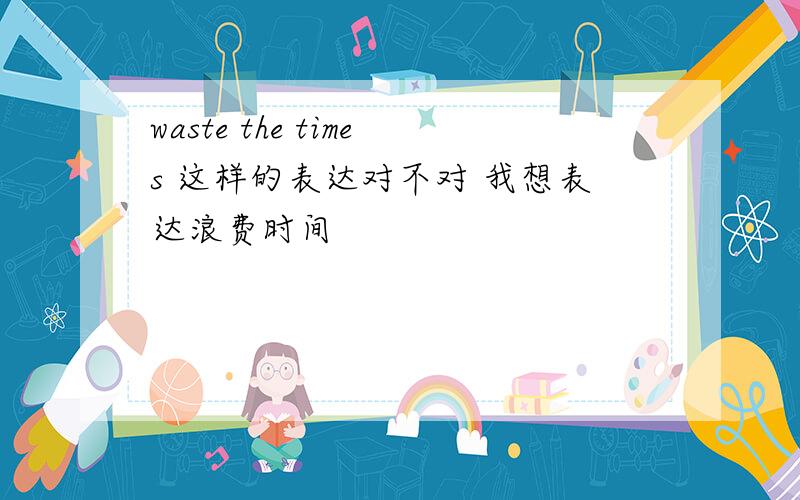 waste the times 这样的表达对不对 我想表达浪费时间