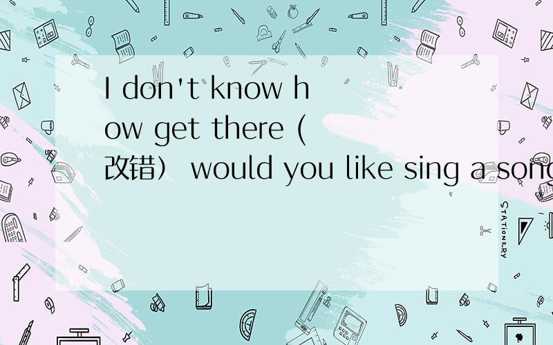 I don't know how get there (改错） would you like sing a song?(