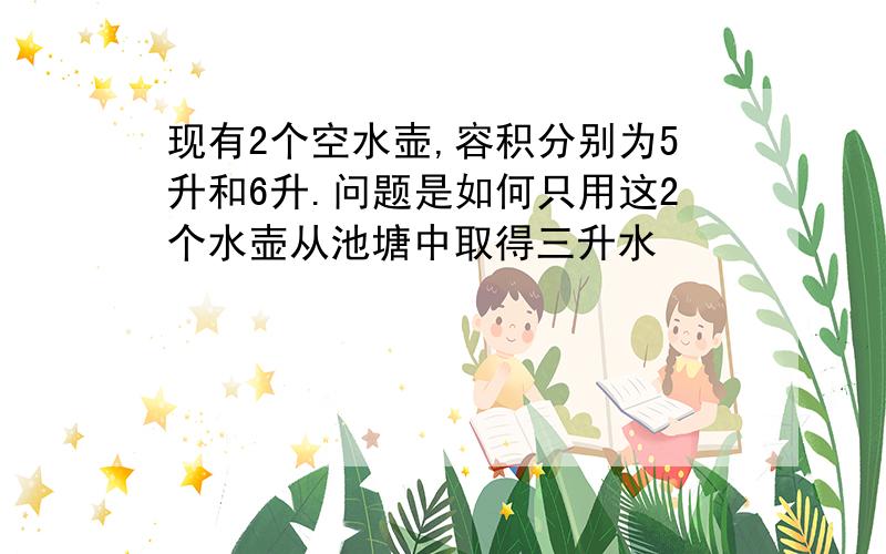 现有2个空水壶,容积分别为5升和6升.问题是如何只用这2个水壶从池塘中取得三升水