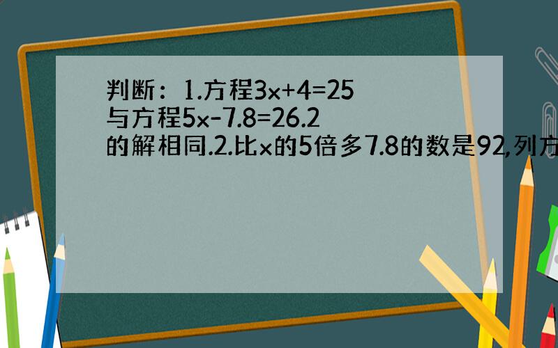 判断：1.方程3x+4=25与方程5x-7.8=26.2的解相同.2.比x的5倍多7.8的数是92,列方程是5x+7.8