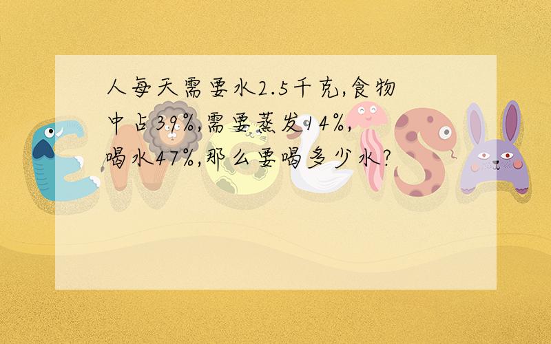 人每天需要水2.5千克,食物中占39%,需要蒸发14%,喝水47%,那么要喝多少水?