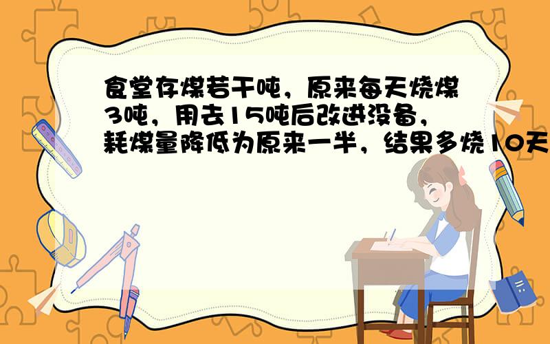 食堂存煤若干吨，原来每天烧煤3吨，用去15吨后改进没备，耗煤量降低为原来一半，结果多烧10天，求原存煤量．