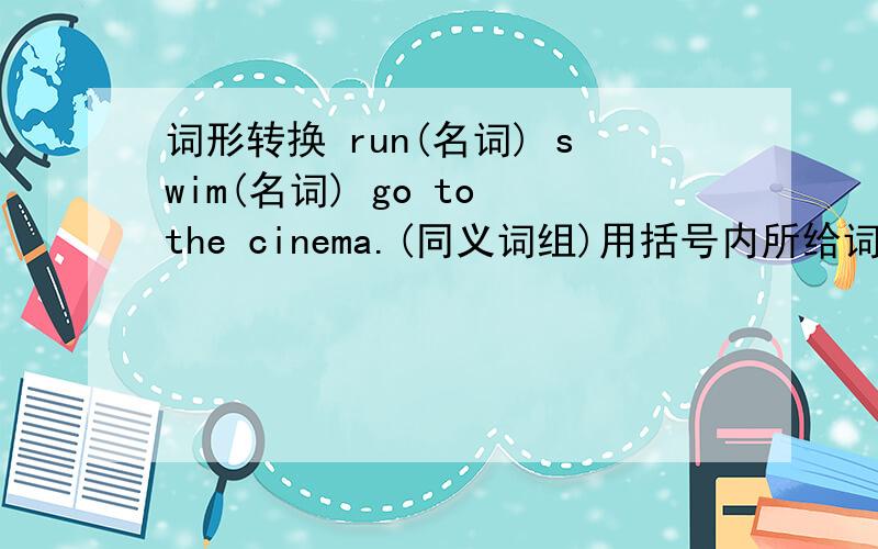 词形转换 run(名词) swim(名词) go to the cinema.(同义词组)用括号内所给词的正确形式填空