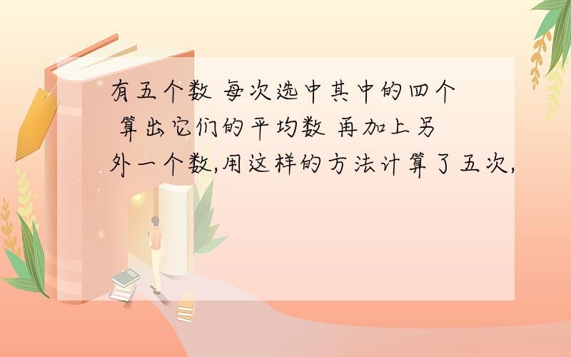 有五个数 每次选中其中的四个 算出它们的平均数 再加上另外一个数,用这样的方法计算了五次,