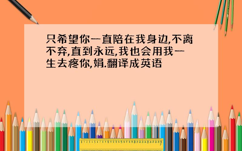 只希望你一直陪在我身边,不离不弃,直到永远,我也会用我一生去疼你,娟.翻译成英语