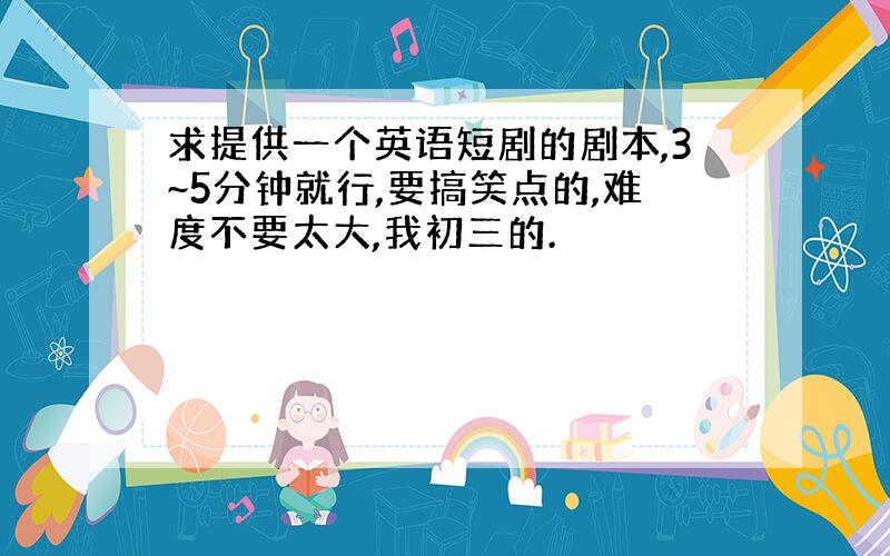 求提供一个英语短剧的剧本,3~5分钟就行,要搞笑点的,难度不要太大,我初三的.