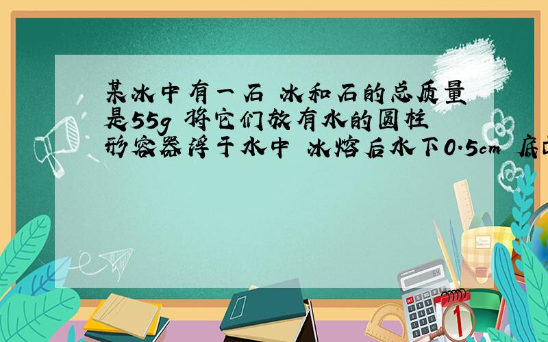 某冰中有一石 冰和石的总质量是55g 将它们放有水的圆柱形容器浮于水中 冰熔后水下0.5cm 底面10cm3 求密石