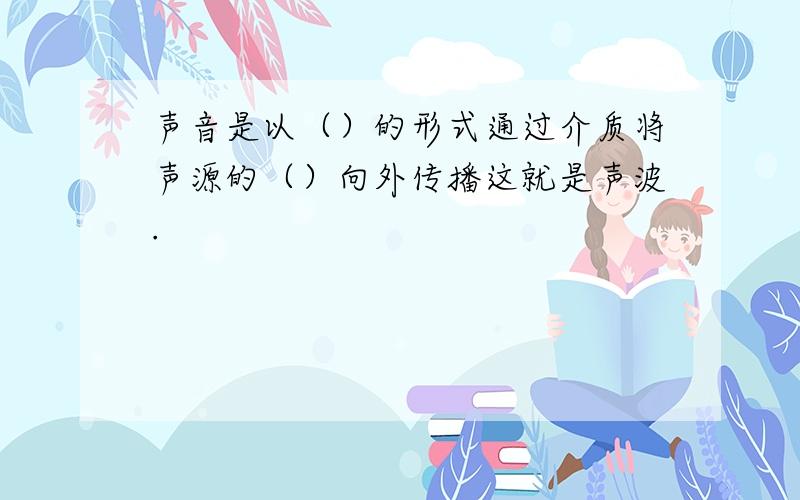 声音是以（）的形式通过介质将声源的（）向外传播这就是声波.