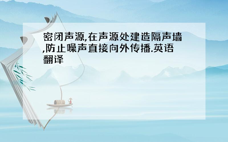 密闭声源,在声源处建造隔声墙,防止噪声直接向外传播.英语翻译