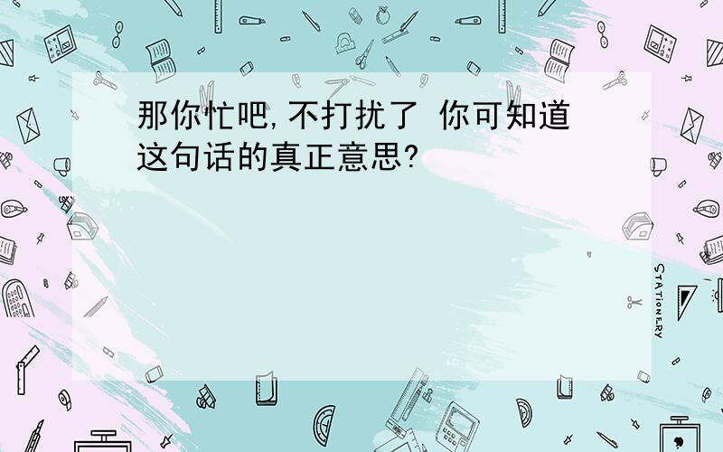 那你忙吧,不打扰了 你可知道这句话的真正意思?