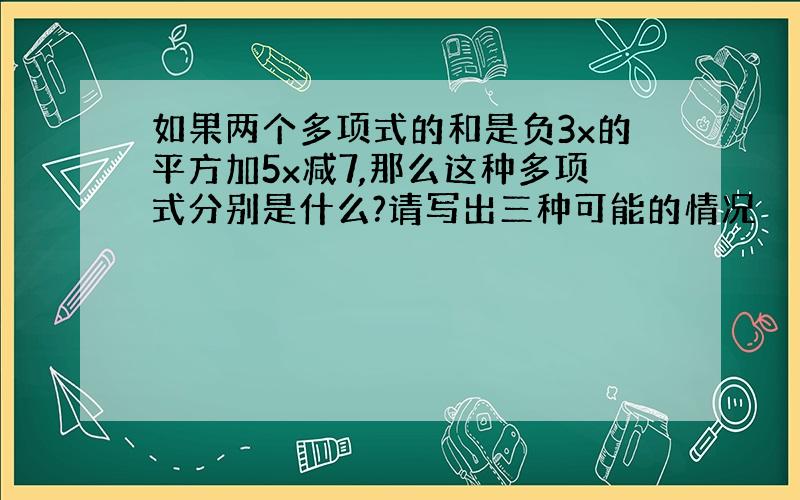 如果两个多项式的和是负3x的平方加5x减7,那么这种多项式分别是什么?请写出三种可能的情况