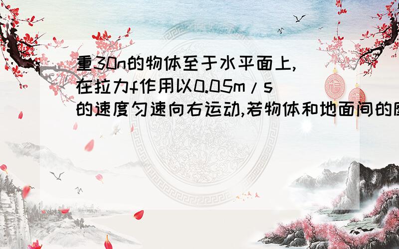 重30n的物体至于水平面上,在拉力f作用以0.05m/s的速度匀速向右运动,若物体和地面间的摩擦力为6N,