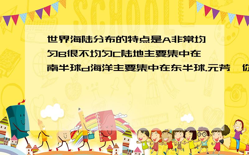 世界海陆分布的特点是A非常均匀B很不均匀C陆地主要集中在南半球d海洋主要集中在东半球.元芳,你怎么看?