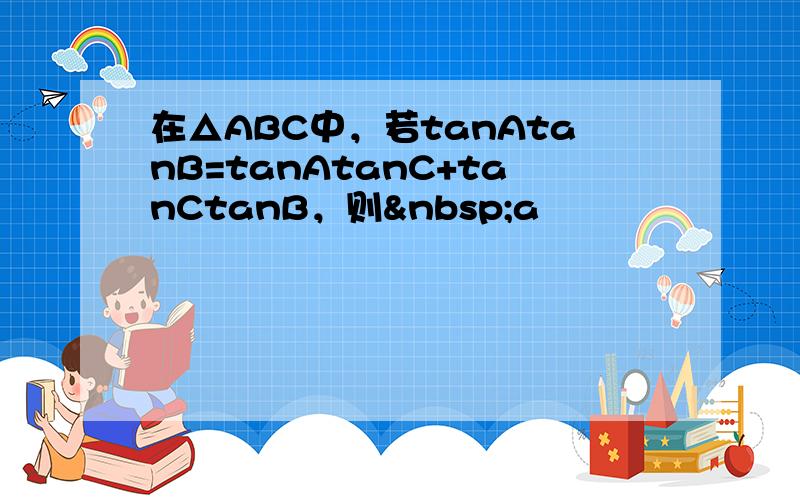 在△ABC中，若tanAtanB=tanAtanC+tanCtanB，则 a