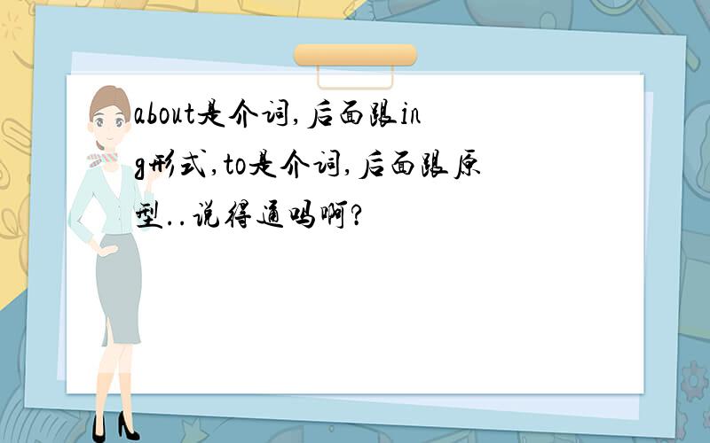 about是介词,后面跟ing形式,to是介词,后面跟原型..说得通吗啊?