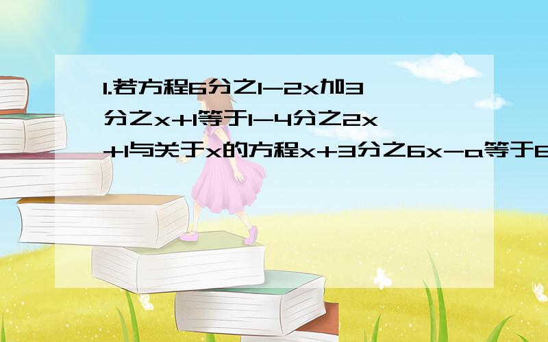 1.若方程6分之1-2x加3分之x+1等于1-4分之2x+1与关于x的方程x+3分之6x-a等于6分之a-3x的解相同,