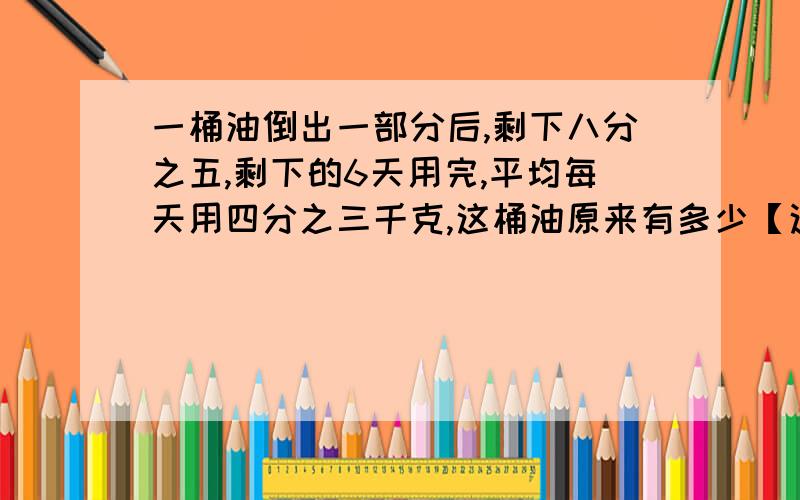 一桶油倒出一部分后,剩下八分之五,剩下的6天用完,平均每天用四分之三千克,这桶油原来有多少【这是六年级的