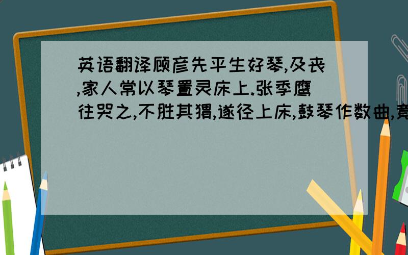 英语翻译顾彦先平生好琴,及丧,家人常以琴置灵床上.张季鹰往哭之,不胜其恸,遂径上床,鼓琴作数曲,竟,抚琴曰：“顾彦先颇复