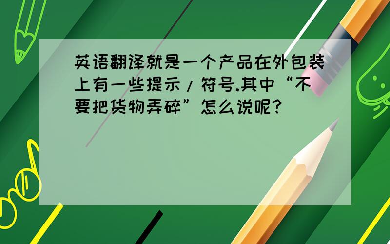 英语翻译就是一个产品在外包装上有一些提示/符号.其中“不要把货物弄碎”怎么说呢?