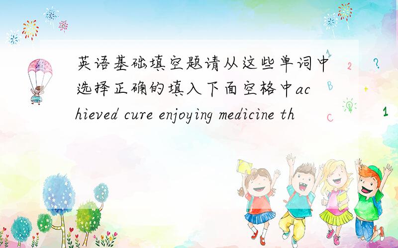 英语基础填空题请从这些单词中选择正确的填入下面空格中achieved cure enjoying medicine th