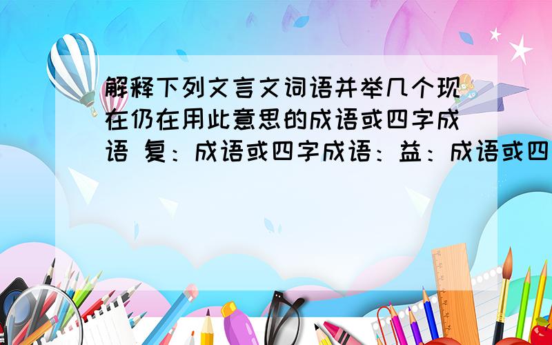 解释下列文言文词语并举几个现在仍在用此意思的成语或四字成语 复：成语或四字成语：益：成语或四字成语：及：成语或四字成语：