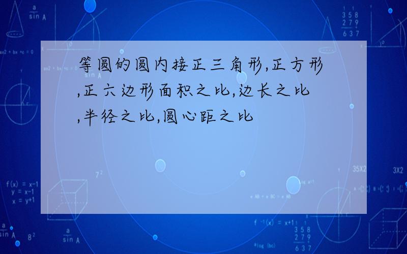 等圆的圆内接正三角形,正方形,正六边形面积之比,边长之比,半径之比,圆心距之比