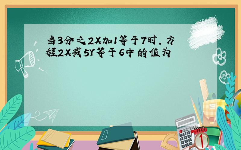 当3分之2X加1等于7时,方程2X减5Y等于6中的值为