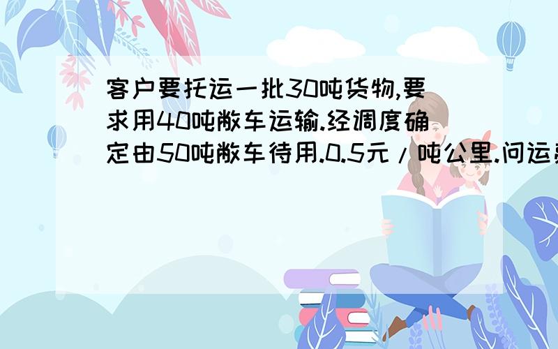 客户要托运一批30吨货物,要求用40吨敝车运输.经调度确定由50吨敝车待用.0.5元/吨公里.问运费为多少