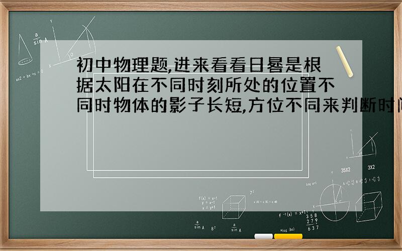 初中物理题,进来看看日晷是根据太阳在不同时刻所处的位置不同时物体的影子长短,方位不同来判断时间的.它的工作原理是