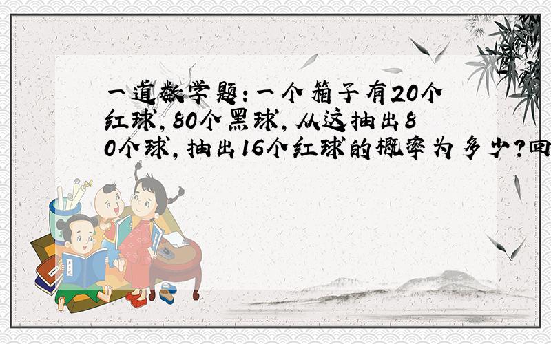 一道数学题:一个箱子有20个红球,80个黑球,从这抽出80个球,抽出16个红球的概率为多少?回答的同学 我看不懂你们说的