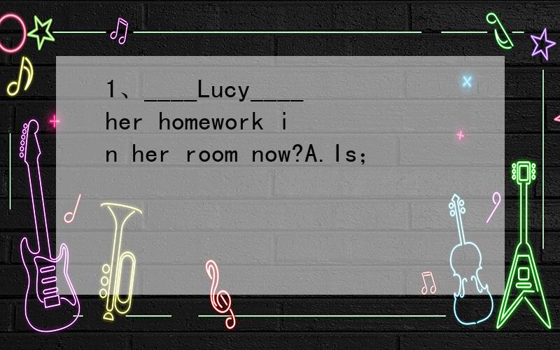 1、____Lucy____her homework in her room now?A.Is；