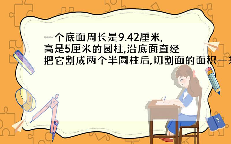 一个底面周长是9.42厘米,高是5厘米的圆柱,沿底面直经把它割成两个半圆柱后,切割面的面积一共是多少平方厘米?