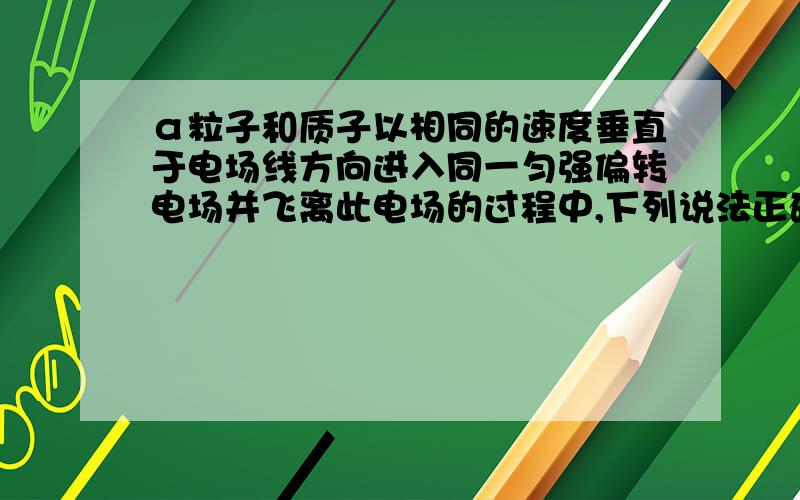 α粒子和质子以相同的速度垂直于电场线方向进入同一匀强偏转电场并飞离此电场的过程中,下列说法正确的是：（ ）