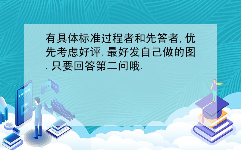 有具体标准过程者和先答者,优先考虑好评.最好发自己做的图.只要回答第二问哦.