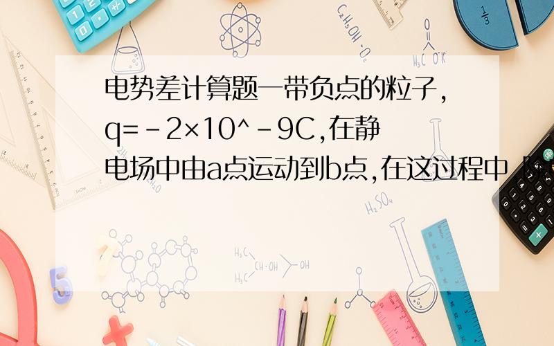 电势差计算题一带负点的粒子,q=-2×10^-9C,在静电场中由a点运动到b点,在这过程中,除电场力外,其他力做的功为6