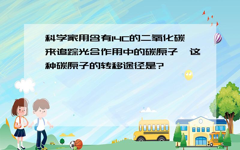 科学家用含有14C的二氧化碳来追踪光合作用中的碳原子,这种碳原子的转移途径是?